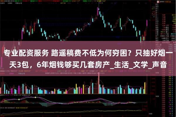 专业配资服务 路遥稿费不低为何穷困？只抽好烟一天3包，6年烟钱够买几套房产_生活_文学_声音