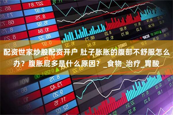 配资世家炒股配资开户 肚子胀胀的腹部不舒服怎么办？腹胀屁多是什么原因？_食物_治疗_胃酸