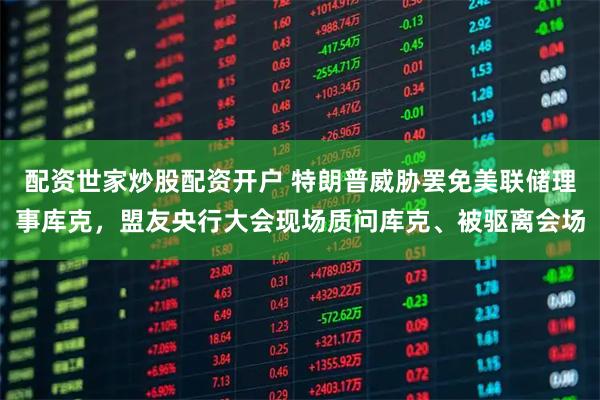 配资世家炒股配资开户 特朗普威胁罢免美联储理事库克，盟友央行大会现场质问库克、被驱离会场