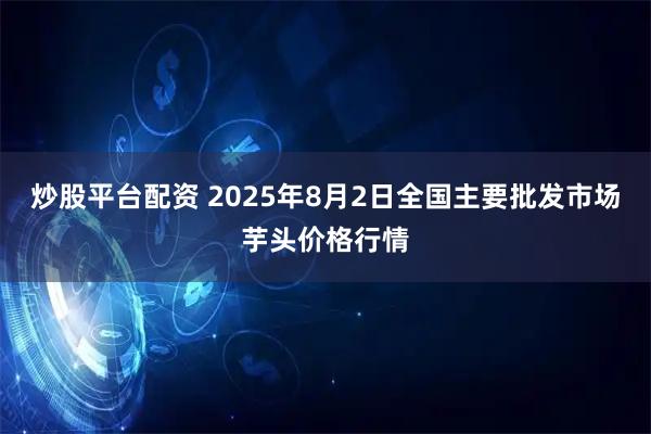 炒股平台配资 2025年8月2日全国主要批发市场芋头价格行情