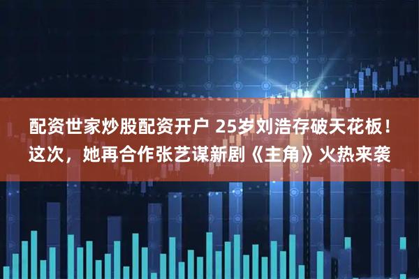 配资世家炒股配资开户 25岁刘浩存破天花板！这次，她再合作张艺谋新剧《主角》火热来袭