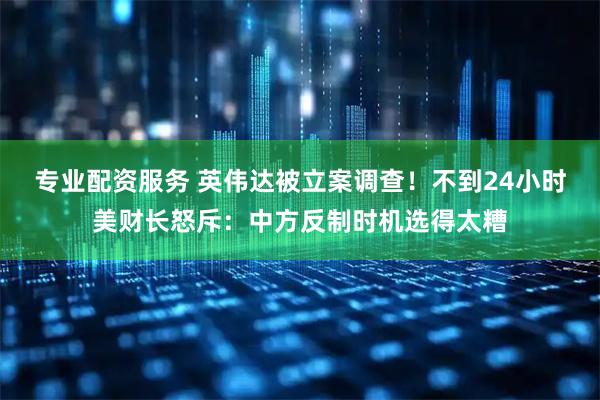 专业配资服务 英伟达被立案调查！不到24小时美财长怒斥：中方反制时机选得太糟